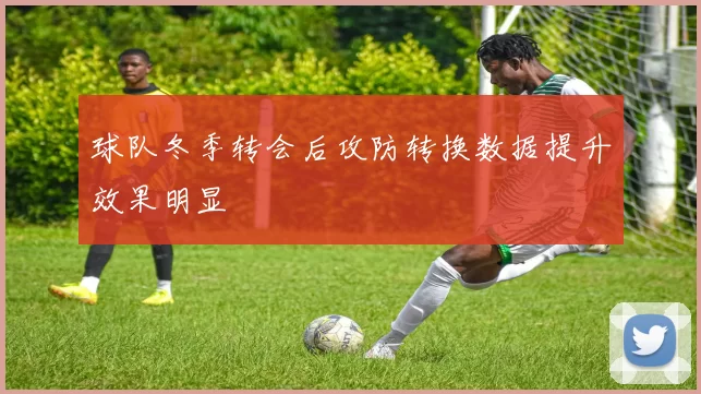 球队冬季转会后攻防转换数据提升效果明显