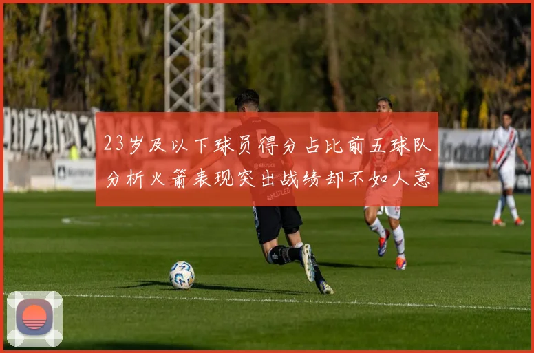 23岁及以下球员得分占比前五球队分析火箭表现突出战绩却不如人意