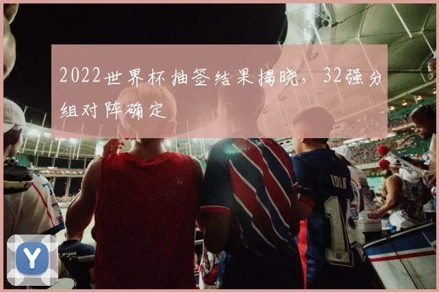 2022世界杯抽签结果揭晓,32强分组对阵确定