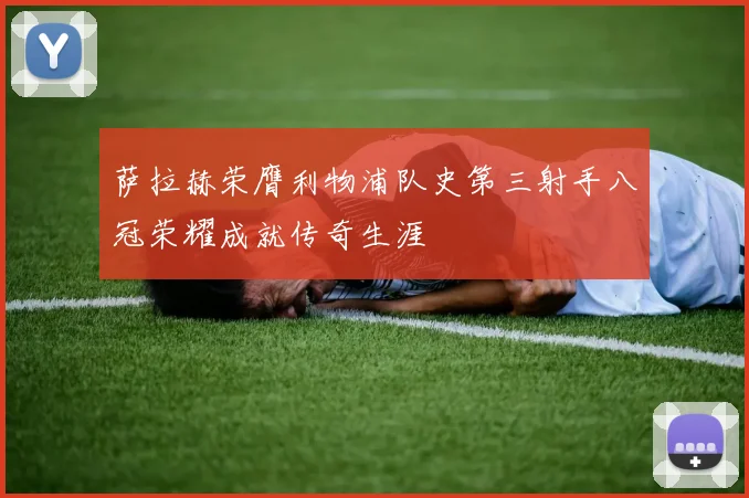 萨拉赫荣膺利物浦队史第三射手八冠荣耀成就传奇生涯