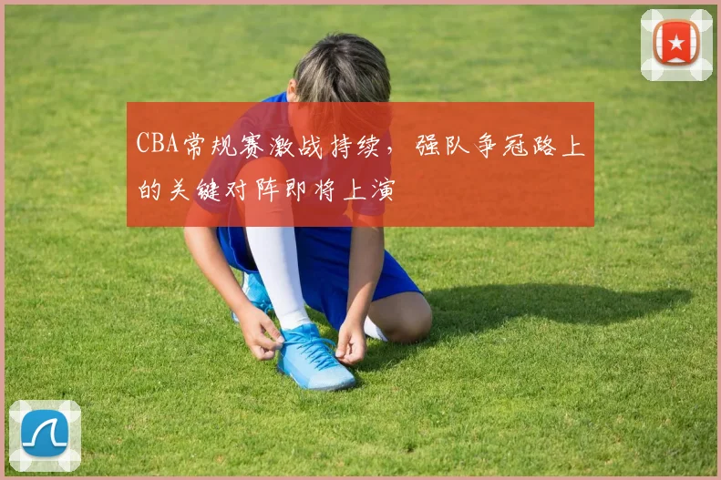 CBA常规赛激战持续，强队争冠路上的关键对阵即将上演