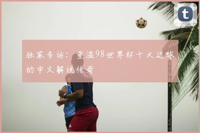 独家专访：重温98世界杯十大进球的中文解说传奇