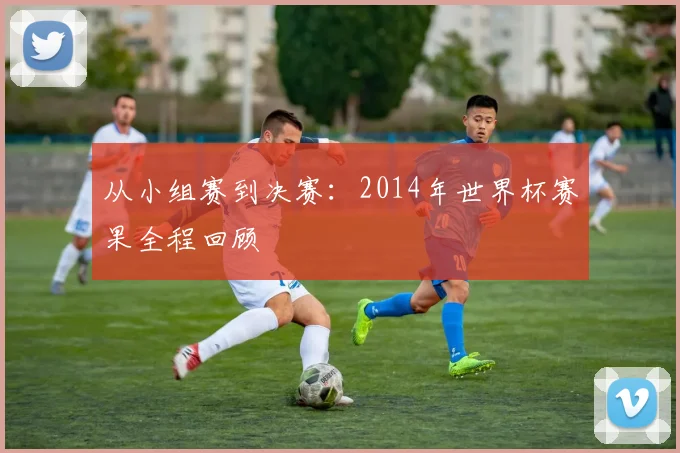 从小组赛到决赛:2014年世界杯赛果全程回顾