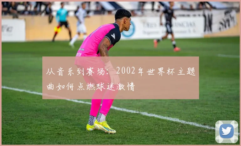 从音乐到赛场：2002年世界杯主题曲如何点燃球迷激情