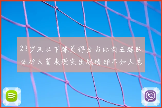 23岁及以下球员得分占比前五球队分析火箭表现突出战绩却不如人意