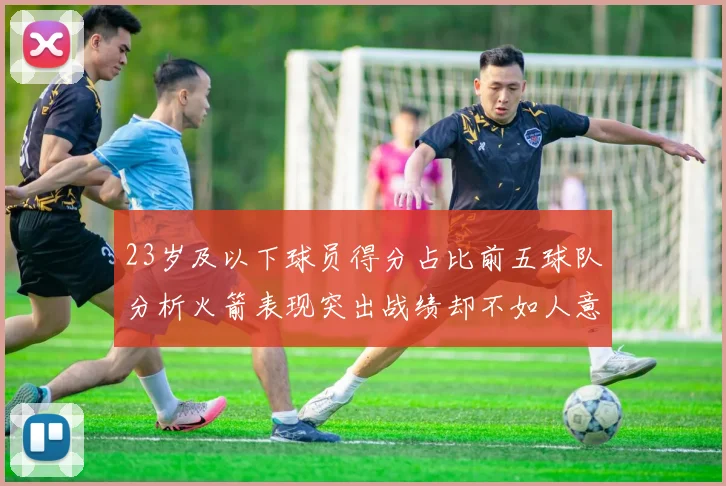 23岁及以下球员得分占比前五球队分析火箭表现突出战绩却不如人意