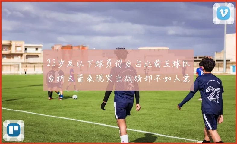 23岁及以下球员得分占比前五球队分析火箭表现突出战绩却不如人意
