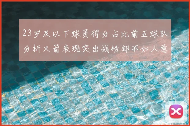 23岁及以下球员得分占比前五球队分析火箭表现突出战绩却不如人意
