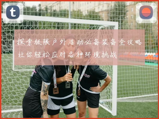 探索极限户外活动必备装备全攻略让你轻松应对各种环境挑战