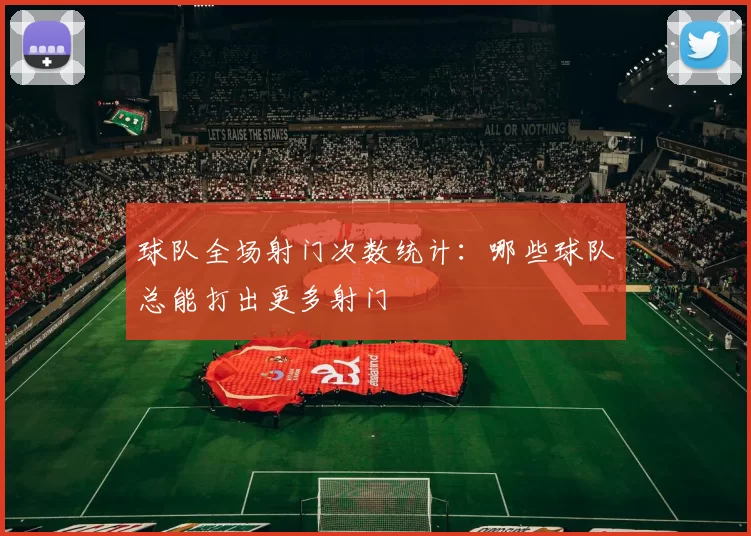 球队全场射门次数统计：哪些球队总能打出更多射门