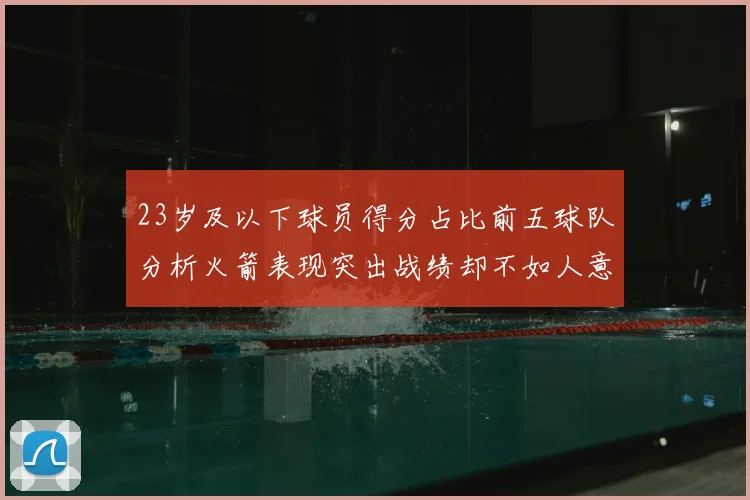 23岁及以下球员得分占比前五球队分析火箭表现突出战绩却不如人意