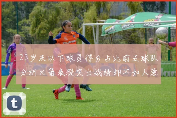 23岁及以下球员得分占比前五球队分析火箭表现突出战绩却不如人意