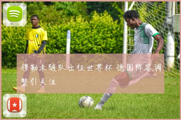穆勒未随队出征世界杯 德国阵容调整引关注