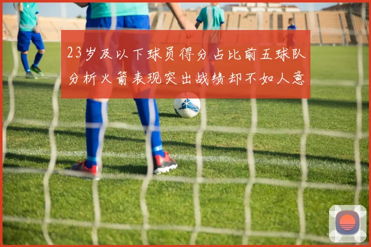 23岁及以下球员得分占比前五球队分析火箭表现突出战绩却不如人意