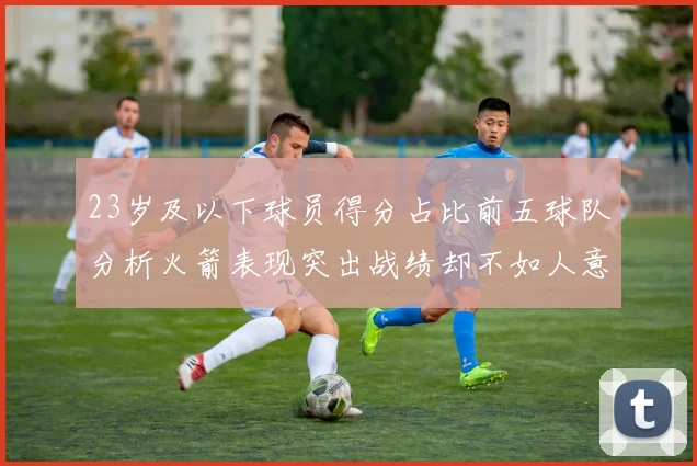 23岁及以下球员得分占比前五球队分析火箭表现突出战绩却不如人意