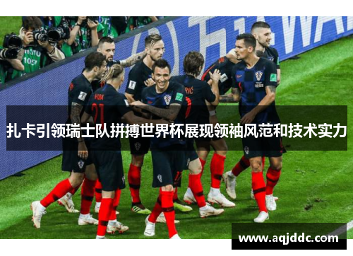 扎卡引领瑞士队拼搏世界杯展现领袖风范和技术实力