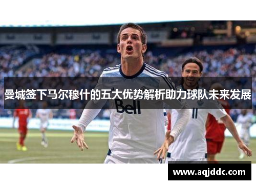 曼城签下马尔穆什的五大优势解析助力球队未来发展