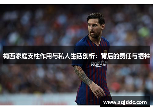 梅西家庭支柱作用与私人生活剖析：背后的责任与牺牲